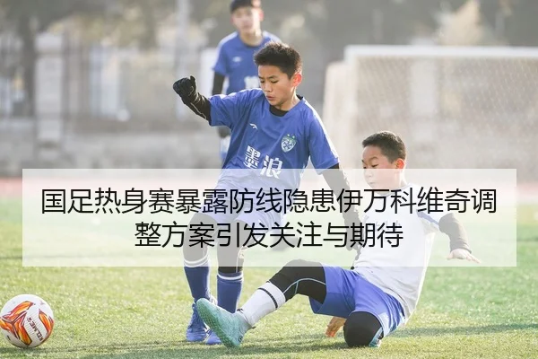 国足热身赛暴露防线隐患伊万科维奇调整方案引发关注与期待 | leyu