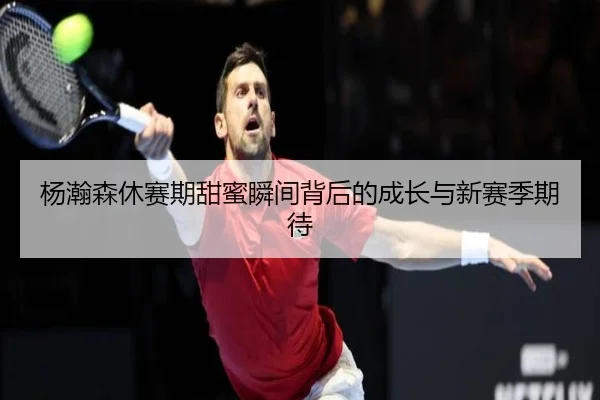 杨瀚森休赛期甜蜜瞬间背后的成长与新赛季期待 - leyu