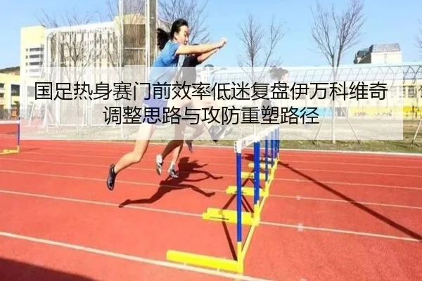 国足热身赛门前效率低迷复盘伊万科维奇调整思路与攻防重塑路径 - leyu